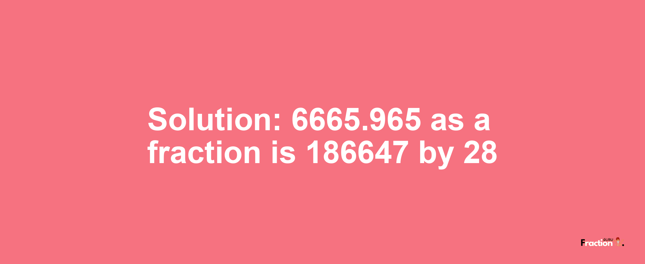 Solution:6665.965 as a fraction is 186647/28